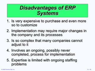 Disadvantages  of ERP Systems Is very expensive to purchase and even more so to customize Implementation may require major changes in the company and its processes Is so complex that many companies cannot adjust to it Involves an ongoing, possibly never completed, process for implementation Expertise is limited with ongoing staffing problems 