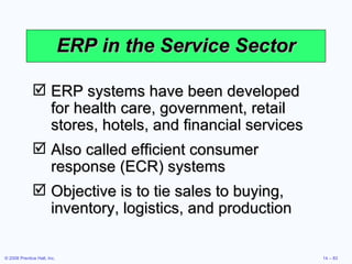 ERP in the Service Sector ERP systems have been developed for health care, government, retail stores, hotels, and financial services Also called efficient consumer response (ECR) systems Objective is to tie sales to buying, inventory, logistics, and production 