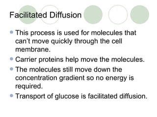 Facilitated Diffusion This process is used for molecules that can’t move quickly through the cell membrane. Carrier proteins help move the molecules. The molecules still move down the concentration gradient so no energy is required. Transport of glucose is facilitated diffusion. 