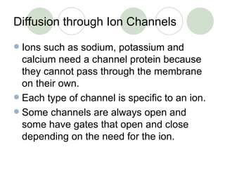 Diffusion through Ion Channels Ions such as sodium, potassium and calcium need a channel protein because they cannot pass through the membrane on their own. Each type of channel is specific to an ion. Some channels are always open and some have gates that open and close depending on the need for the ion. 