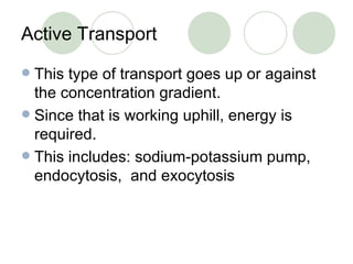 Active Transport This type of transport goes up or against the concentration gradient. Since that is working uphill, energy is required. This includes: sodium-potassium pump, endocytosis,  and exocytosis 