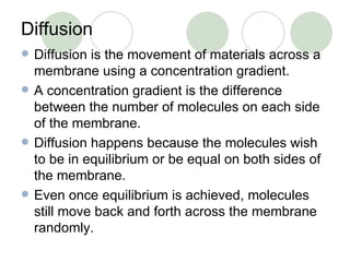 Diffusion Diffusion is the movement of materials across a membrane using a concentration gradient. A concentration gradient is the difference between the number of molecules on each side of the membrane. Diffusion happens because the molecules wish to be in equilibrium or be equal on both sides of the membrane. Even once equilibrium is achieved, molecules still move back and forth across the membrane randomly. 