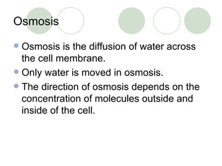 Osmosis Osmosis is the diffusion of water across the cell membrane. Only water is moved in osmosis. The direction of osmosis depends on the concentration of molecules outside and inside of the cell. 