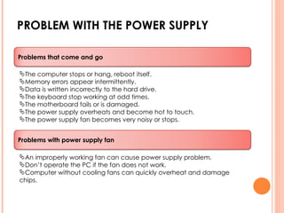PROBLEM WITH THE POWER SUPPLY The computer stops or hang, reboot itself. Memory errors appear intermittently. Data is written incorrectly to the hard drive. The keyboard stop working at odd times. The motherboard fails or is damaged. The power supply overheats and become hot to touch. The power supply fan becomes very noisy or stops. An improperly working fan can cause power supply problem. Don’t operate the PC if the fan does not work. Computer without cooling fans can quickly overheat and damage chips. Problems that come and go Problems with power supply fan 