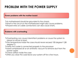 PROBLEM WITH THE POWER SUPPLY A motherboard should be grounded to the chassis. Short in the circuit on the motherboard might also cause problems. Frayed wires on cable connections can also cause shorts. Overheating can cause intermittent problems or cause the system to reboot or refuse to boot. The temperature inside the case should never exceed 100 degree F (38 degree C) Verify the cooler is connected properly to the processor Used compressed air or an antistatic vacuum to remove dust from the power supply Check airflow inside the case After you close the case leave your system off for a few hours. Power problems with the mother board Problems with overheating 