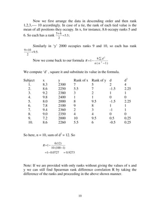 10
Now we first arrange the data in descending order and then rank
1,2,3,---- 10 accordingly. In case of a tie, the rank of each tied value is the
mean of all positions they occupy. In x, for instance, 8.6 occupy ranks 5 and
6. So each has a rank ;5.5
2
65
=
+
Similarly in ‘y’ 2000 occupies ranks 9 and 10, so each has rank
.5.9
2
109
=
+
Now we come back to our formula
)1(
6
1 2
2
−
∑
−=
nn
d
R
We compute ‘d’ , square it and substitute its value in the formula.
Subject x y Rank of x Rank of y d d2
1. 8.3 2300 7 5 2 4
2. 8.6 2250 5.5 7 -1.5 2.25
3. 9.2 2380 3 2 1 1
4. 9.8 2400 1 1 0 0
5. 8.0 2000 8 9.5 -1.5 2.25
6. 7.8 2100 9 8 1 1
7. 9.4 2360 2 3 -1 1
8. 9.0 2350 4 4 0 0
9. 7.2 2000 10 9.5 0.5 0.25
10. 8.6 2260 5.5 6 -0.5 0.25
So here, n = 10, sum of d2
= 12. So
9273.00727.01
)1100(10
)12(6
1
=−=
−
−=R
Note: If we are provided with only ranks without giving the values of x and
y we can still find Spearman rank difference correlation R by taking the
difference of the ranks and proceeding in the above shown manner.
 