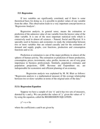12
5.5: Regression
If two variables are significantly correlated, and if there is some
theoretical basis for doing so, it is possible to predict values of one variable
from the other. This observation leads to a very important concept known as
‘Regression Analysis’.
Regression analysis, in general sense, means the estimation or
prediction of the unknown value of one variable from the known value of the
other variable. It is one of the most important statistical tools which is
extensively used in almost all sciences – Natural, Social and Physical. It is
specially used in business and economics to study the relationship between
two or more variables that are related causally and for the estimation of
demand and supply graphs, cost functions, production and consumption
functions and so on.
Prediction or estimation is one of the major problems in almost all the
spheres of human activity. The estimation or prediction of future production,
consumption, prices, investments, sales, profits, income etc. are of very great
importance to business professionals. Similarly, population estimates and
population projections, GNP, Revenue and Expenditure etc. are
indispensable for economists and efficient planning of an economy.
Regression analysis was explained by M. M. Blair as follows:
“Regression analysis is a mathematical measure of the average relationship
between two or more variables in terms of the original units of the data.”
5.5.1: Regression Equation
Suppose we have a sample of size ‘n’ and it has two sets of measures,
denoted by x and y. We can predict the values of ‘y’ given the values of ‘x’
by using the equation, called the REGRESSION EQUATION.
y* = a + bx
where the coefficients a and b are given by
 