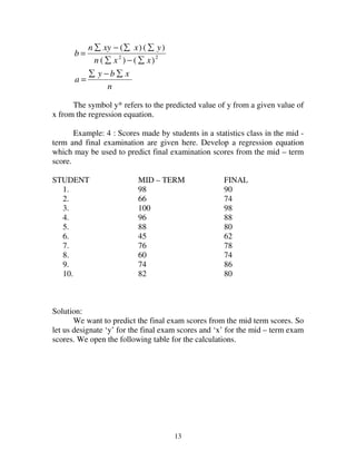 13
n
xby
a
xxn
yxxyn
b
∑−∑
=
∑−∑
∑∑−∑
= 22
)()(
)()(
The symbol y* refers to the predicted value of y from a given value of
x from the regression equation.
Example: 4 : Scores made by students in a statistics class in the mid -
term and final examination are given here. Develop a regression equation
which may be used to predict final examination scores from the mid – term
score.
STUDENT MID – TERM FINAL
1. 98 90
2. 66 74
3. 100 98
4. 96 88
5. 88 80
6. 45 62
7. 76 78
8. 60 74
9. 74 86
10. 82 80
Solution:
We want to predict the final exam scores from the mid term scores. So
let us designate ‘y’ for the final exam scores and ‘x’ for the mid – term exam
scores. We open the following table for the calculations.
 