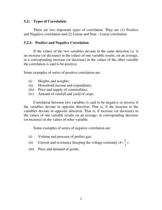 2
5.2: Types of Correlation
There are two important types of correlation. They are (1) Positive
and Negative correlation and (2) Linear and Non – Linear correlation.
5.2.1: Positive and Negative Correlation
If the values of the two variables deviate in the same direction i.e. if
an increase (or decrease) in the values of one variable results, on an average,
in a corresponding increase (or decrease) in the values of the other variable
the correlation is said to be positive.
Some examples of series of positive correlation are:
(i) Heights and weights;
(ii) Household income and expenditure;
(iii) Price and supply of commodities;
(iv) Amount of rainfall and yield of crops.
Correlation between two variables is said to be negative or inverse if
the variables deviate in opposite direction. That is, if the increase in the
variables deviate in opposite direction. That is, if increase (or decrease) in
the values of one variable results on an average, in corresponding decrease
(or increase) in the values of other variable.
Some examples of series of negative correlation are:
(i) Volume and pressure of perfect gas;
(ii) Current and resistance [keeping the voltage constant] )(
I
V
R= ;
(iii) Price and demand of goods.
 