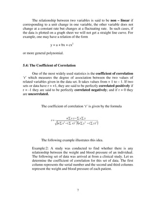 7
The relationship between two variables is said to be non – linear if
corresponding to a unit change in one variable, the other variable does not
change at a constant rate but changes at a fluctuating rate. In such cases, if
the data is plotted on a graph sheet we will not get a straight line curve. For
example, one may have a relation of the form
y = a + bx + cx2
or more general polynomial.
5.4: The Coefficient of Correlation
One of the most widely used statistics is the coefficient of correlation
‘r’ which measures the degree of association between the two values of
related variables given in the data set. It takes values from + 1 to – 1. If two
sets or data have r = +1, they are said to be perfectly correlated positively if
r = -1 they are said to be perfectly correlated negatively; and if r = 0 they
are uncorrelated.
The coefficient of correlation ‘r’ is given by the formula
( )( )2222
)()( yynxxn
yxyxn
r
∑−∑∑−∑
∑∑−∑
=
The following example illustrates this idea.
Example:2: A study was conducted to find whether there is any
relationship between the weight and blood pressure of an individual.
The following set of data was arrived at from a clinical study. Let us
determine the coefficient of correlation for this set of data. The first
column represents the serial number and the second and third columns
represent the weight and blood pressure of each patient.
 