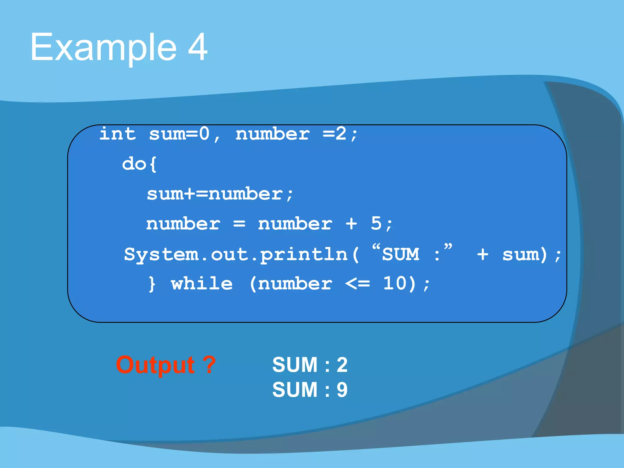 Output ? SUM : 2
SUM : 9
Example 4
int sum=0, number =2;
do{
sum+=number;
number = number + 5;
System.out.println(“SUM :” + sum);
} while (number <= 10);
 