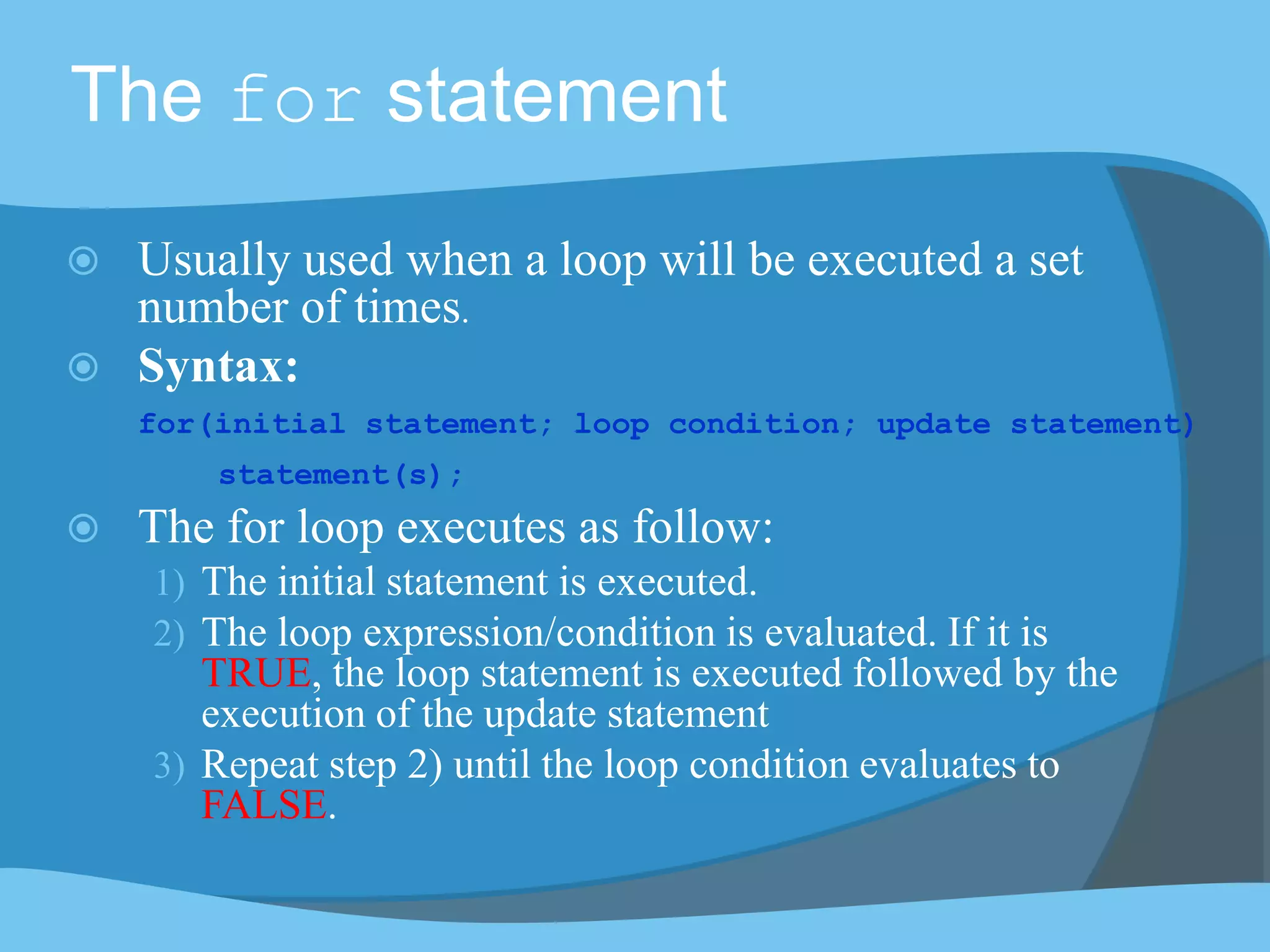 The for statement
 Usually used when a loop will be executed a set
number of times.
 Syntax:
for(initial statement; loop condition; update statement)
statement(s);
 The for loop executes as follow:
1) The initial statement is executed.
2) The loop expression/condition is evaluated. If it is
TRUE, the loop statement is executed followed by the
execution of the update statement
3) Repeat step 2) until the loop condition evaluates to
FALSE.
 