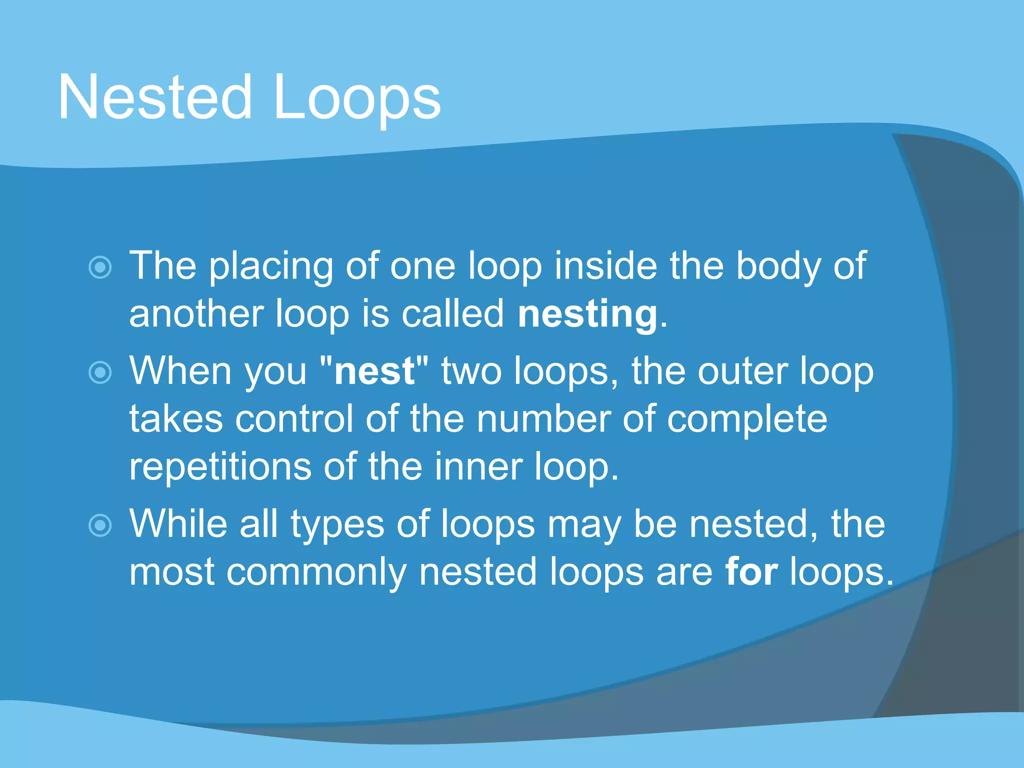 Nested Loops
 The placing of one loop inside the body of
another loop is called nesting.
 When you "nest" two loops, the outer loop
takes control of the number of complete
repetitions of the inner loop.
 While all types of loops may be nested, the
most commonly nested loops are for loops.
 