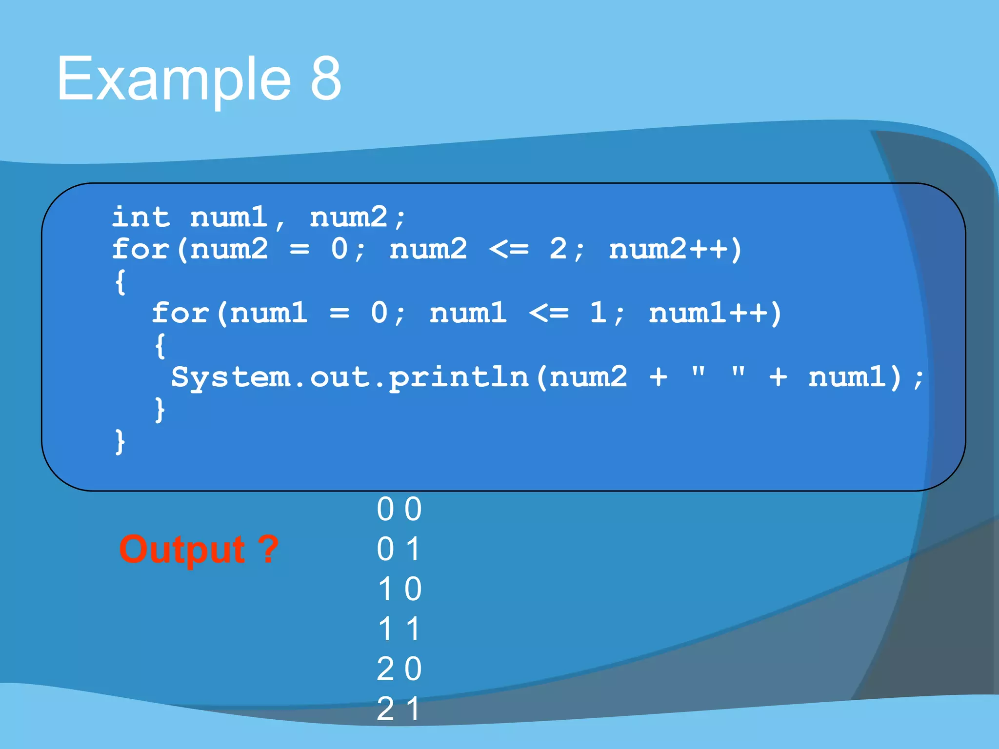 Example 8
int num1, num2;
for(num2 = 0; num2 <= 2; num2++)
{
for(num1 = 0; num1 <= 1; num1++)
{
System.out.println(num2 + " " + num1);
}
}
Output ?
0 0
0 1
1 0
1 1
2 0
2 1
 
