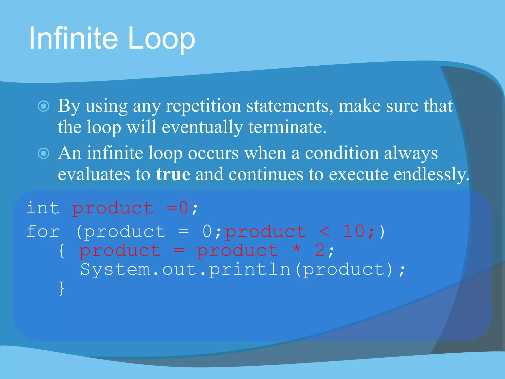 Infinite Loop
 By using any repetition statements, make sure that
the loop will eventually terminate.
 An infinite loop occurs when a condition always
evaluates to true and continues to execute endlessly.
int product =0;
for (product = 0;product < 10;)
{ product = product * 2;
System.out.println(product);
}
 