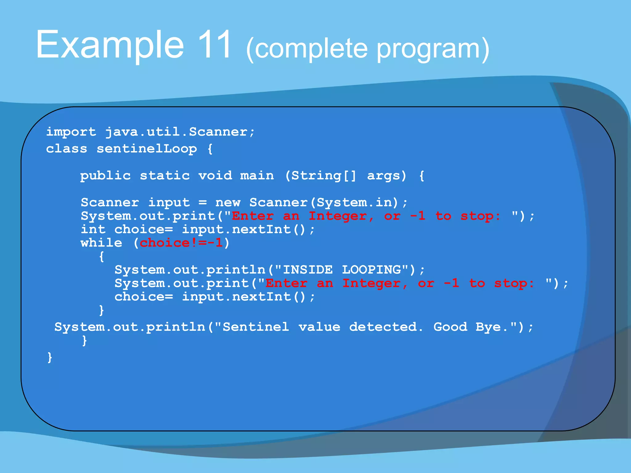 Example 11 (complete program)
import java.util.Scanner;
class sentinelLoop {
public static void main (String[] args) {
Scanner input = new Scanner(System.in);
System.out.print("Enter an Integer, or -1 to stop: ");
int choice= input.nextInt();
while (choice!=-1)
{
System.out.println("INSIDE LOOPING");
System.out.print("Enter an Integer, or -1 to stop: ");
choice= input.nextInt();
}
System.out.println("Sentinel value detected. Good Bye.");
}
}
 