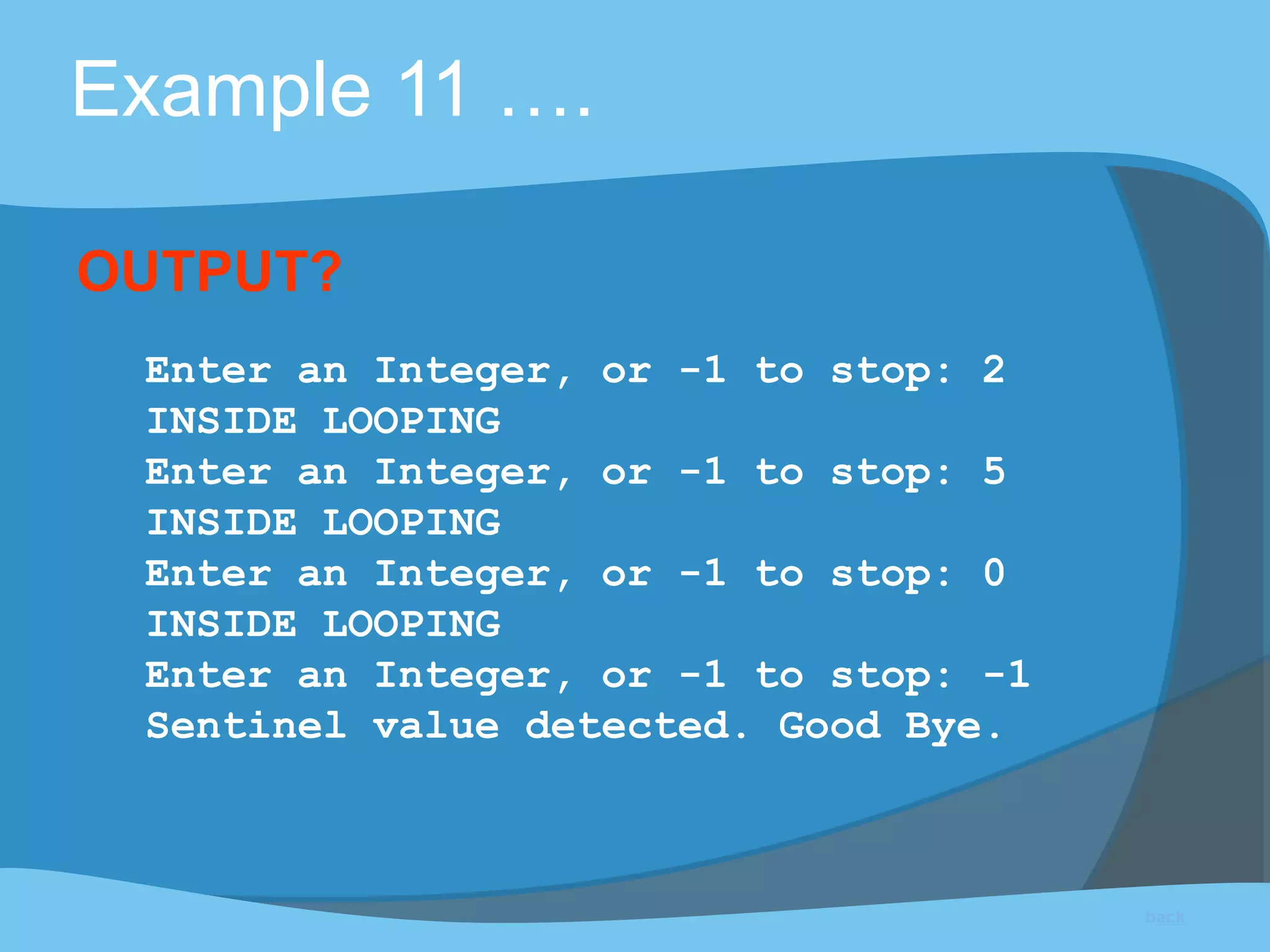 Example 11 ….
Enter an Integer, or -1 to stop: 2
INSIDE LOOPING
Enter an Integer, or -1 to stop: 5
INSIDE LOOPING
Enter an Integer, or -1 to stop: 0
INSIDE LOOPING
Enter an Integer, or -1 to stop: -1
Sentinel value detected. Good Bye.
OUTPUT?
back
 