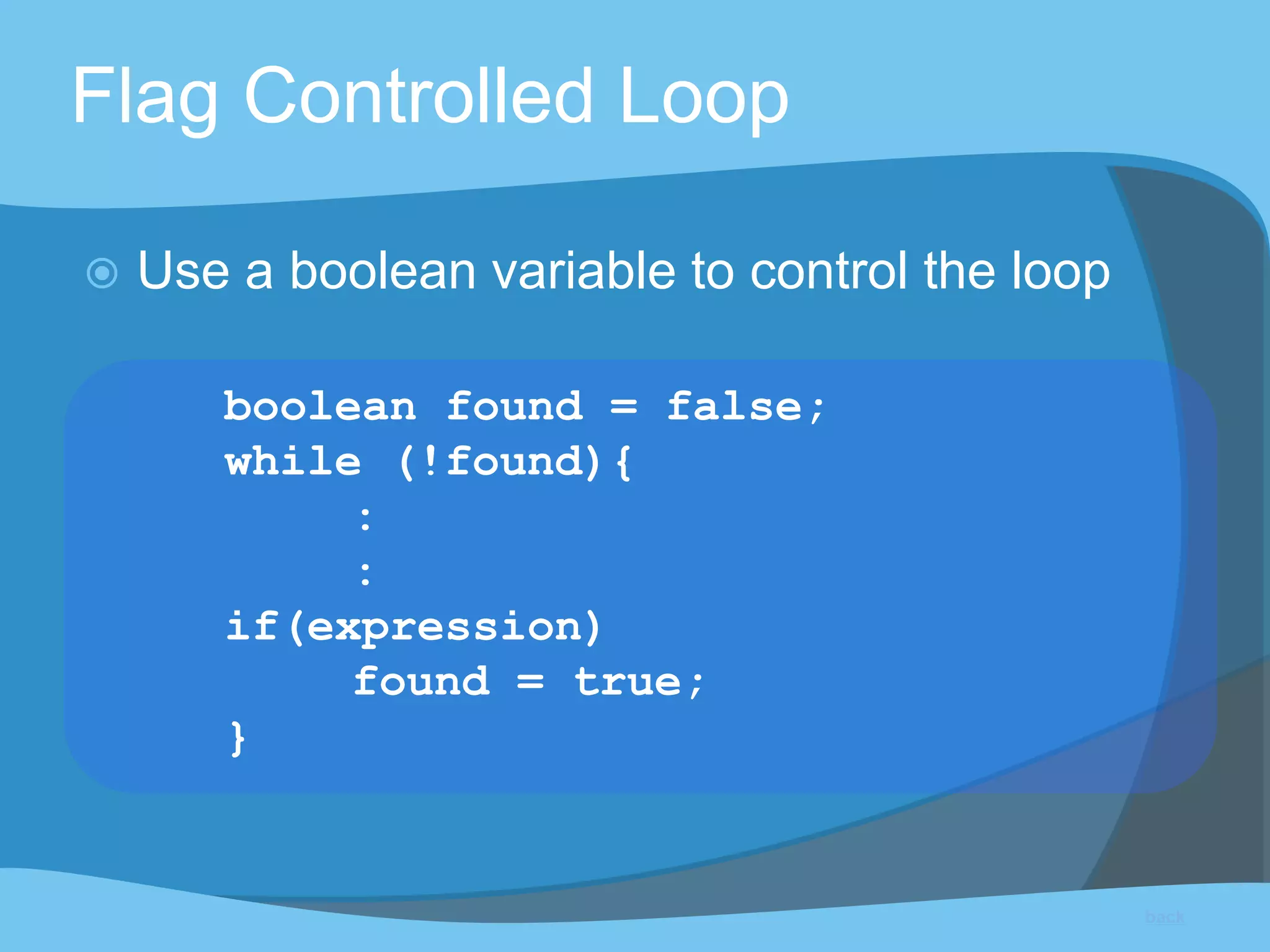 Flag Controlled Loop
 Use a boolean variable to control the loop
boolean found = false;
while (!found){
:
:
if(expression)
found = true;
}
back
 