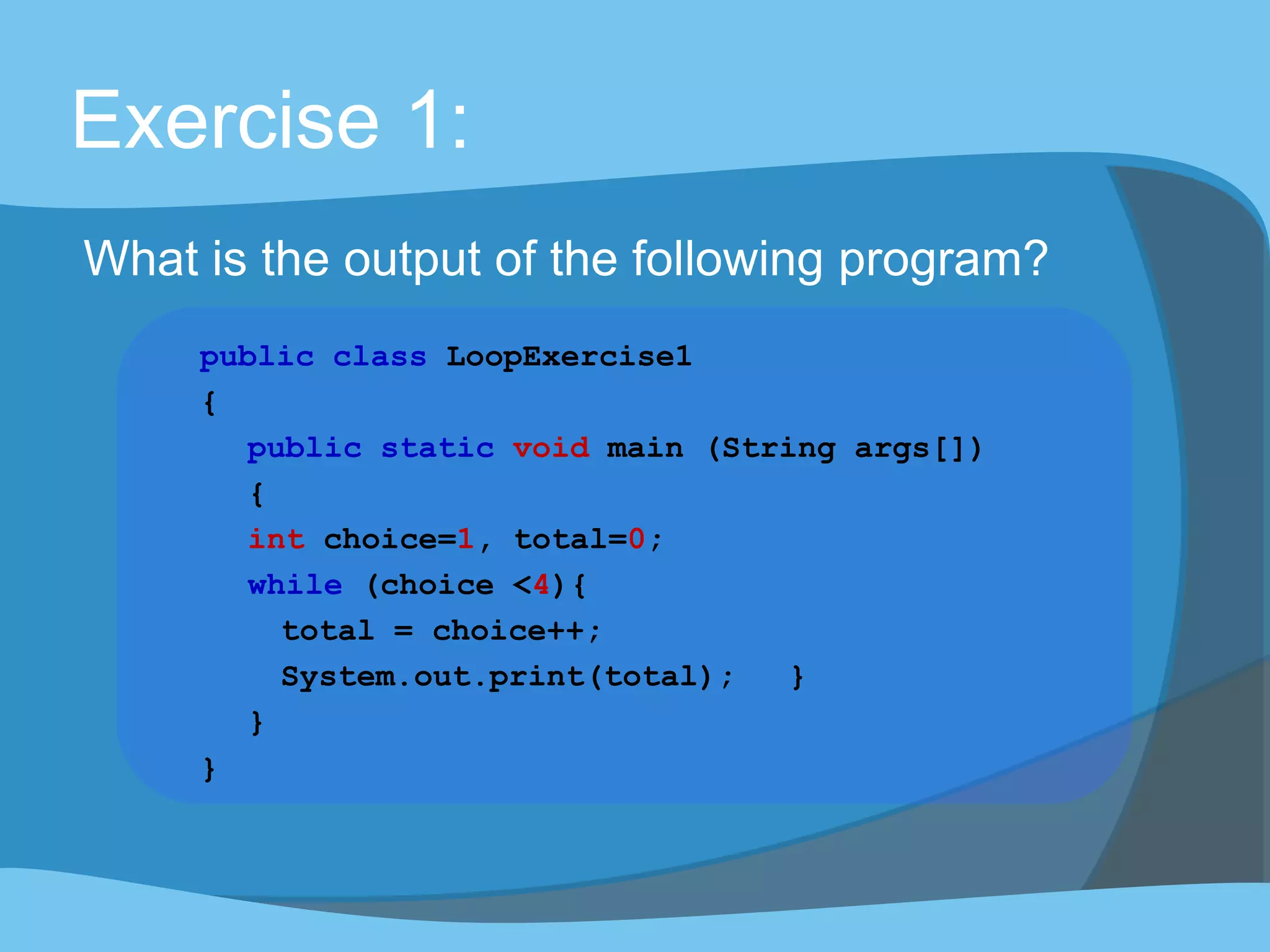 Exercise 1:
What is the output of the following program?
public class LoopExercise1
{
public static void main (String args[])
{
int choice=1, total=0;
while (choice <4){
total = choice++;
System.out.print(total); }
}
}
 