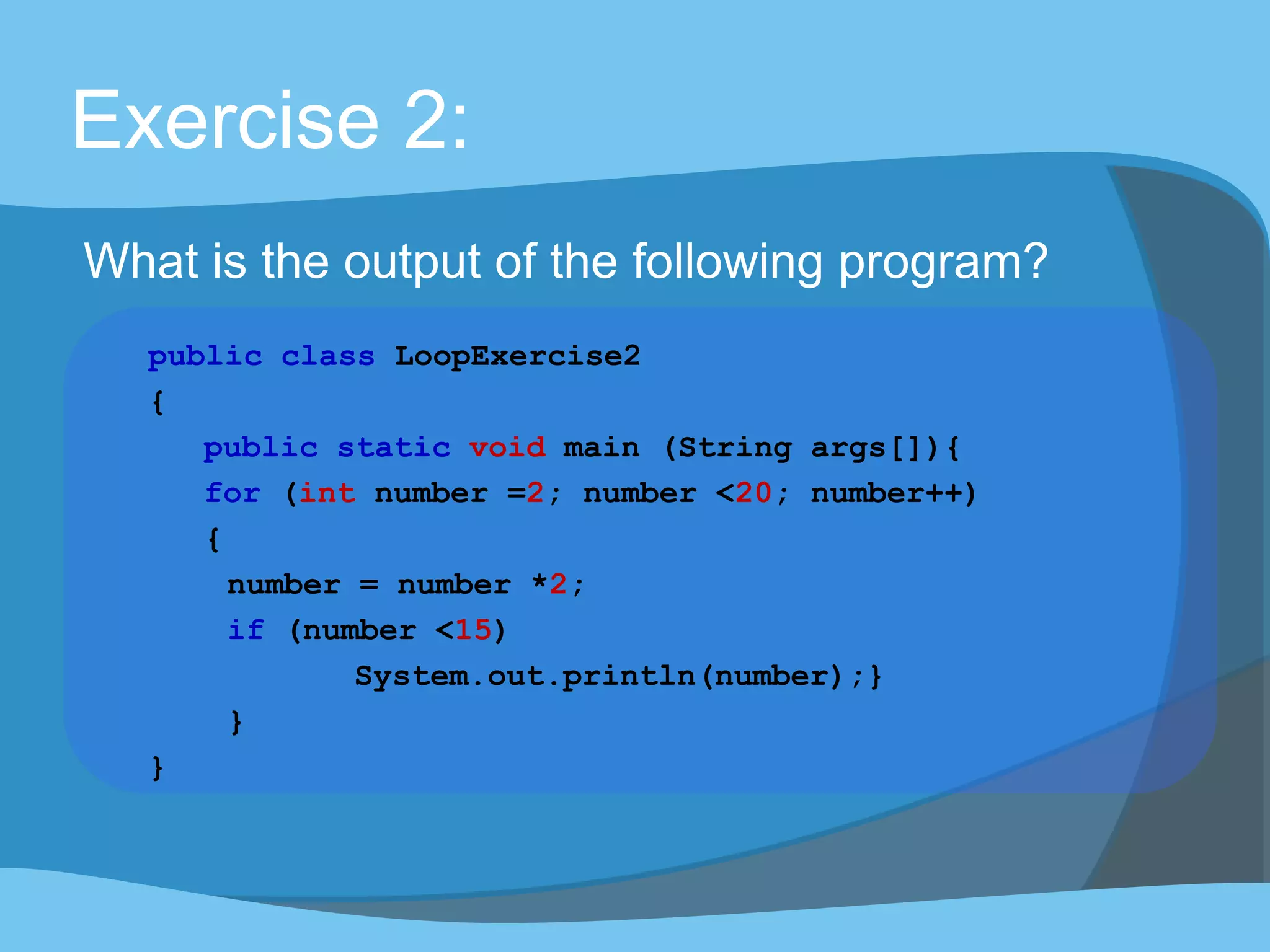 Exercise 2:
What is the output of the following program?
public class LoopExercise2
{
public static void main (String args[]){
for (int number =2; number <20; number++)
{
number = number *2;
if (number <15)
System.out.println(number);}
}
}
 
