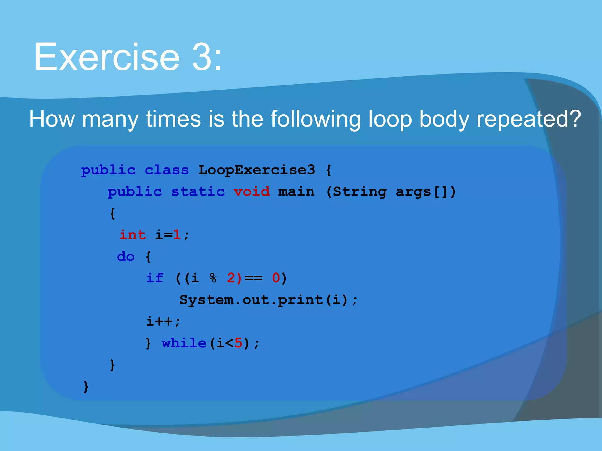 Exercise 3:
How many times is the following loop body repeated?
public class LoopExercise3 {
public static void main (String args[])
{
int i=1;
do {
if ((i % 2)== 0)
System.out.print(i);
i++;
} while(i<5);
}
}
 