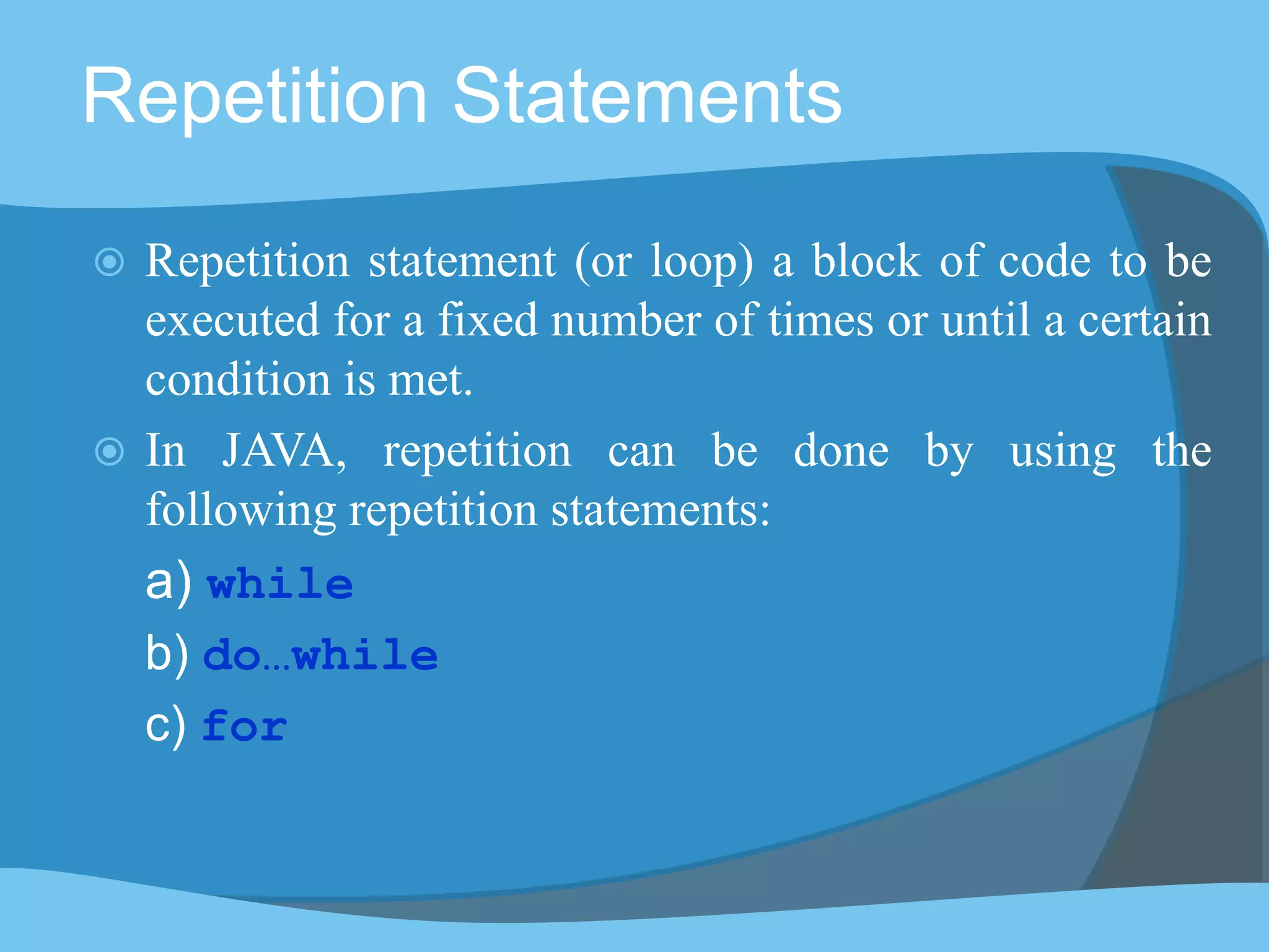 Repetition Statements
 Repetition statement (or loop) a block of code to be
executed for a fixed number of times or until a certain
condition is met.
 In JAVA, repetition can be done by using the
following repetition statements:
a) while
b) do…while
c) for
 