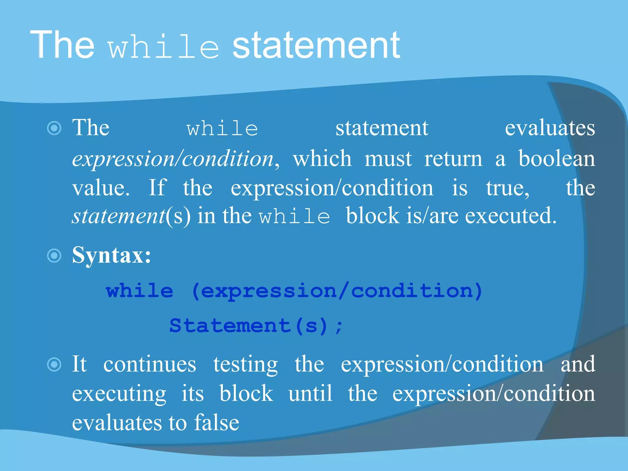 The while statement
 The while statement evaluates
expression/condition, which must return a boolean
value. If the expression/condition is true, the
statement(s) in the while block is/are executed.
 Syntax:
while (expression/condition)
Statement(s);
 It continues testing the expression/condition and
executing its block until the expression/condition
evaluates to false
 