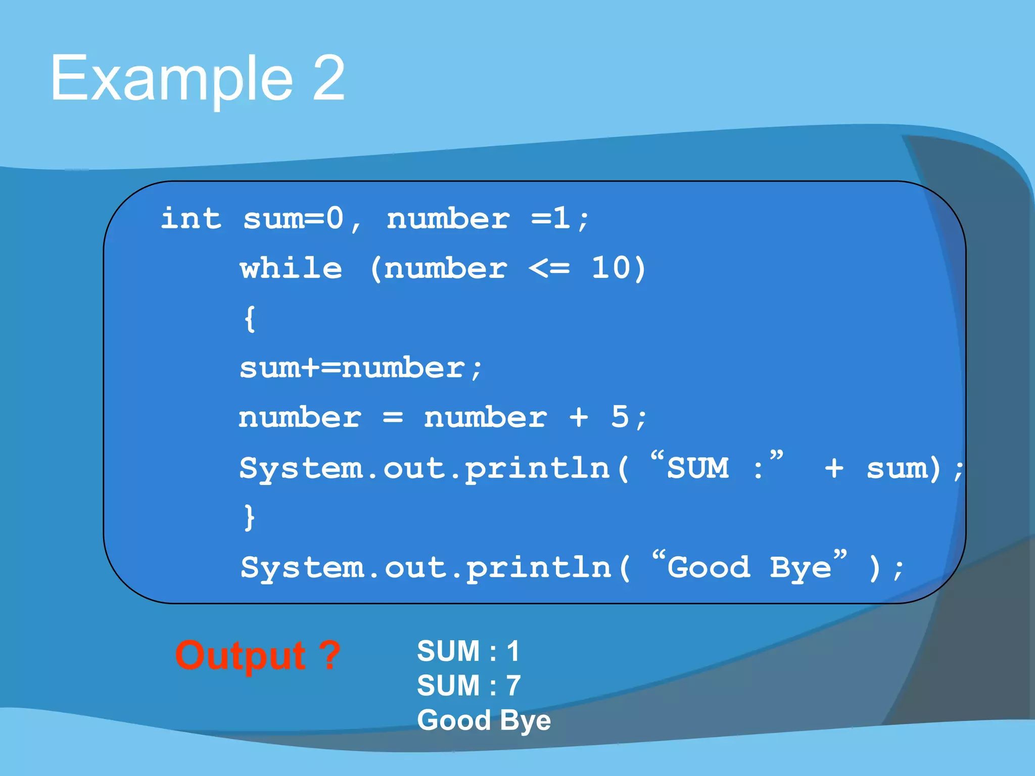 Output ? SUM : 1
SUM : 7
Good Bye
Example 2
int sum=0, number =1;
while (number <= 10)
{
sum+=number;
number = number + 5;
System.out.println(“SUM :” + sum);
}
System.out.println(“Good Bye”);
 