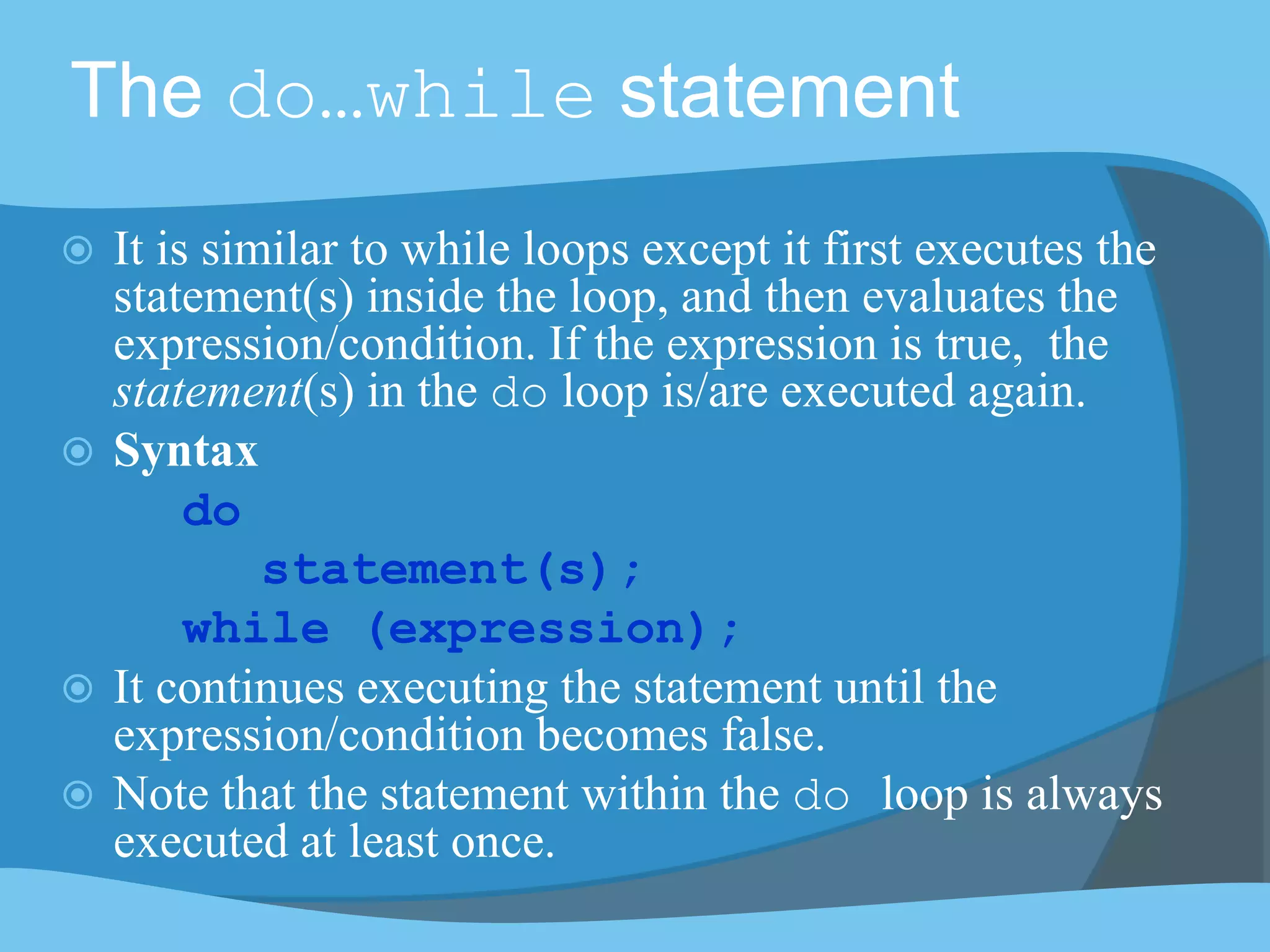 The do…while statement
 It is similar to while loops except it first executes the
statement(s) inside the loop, and then evaluates the
expression/condition. If the expression is true, the
statement(s) in the do loop is/are executed again.
 Syntax
do
statement(s);
while (expression);
 It continues executing the statement until the
expression/condition becomes false.
 Note that the statement within the do loop is always
executed at least once.
 
