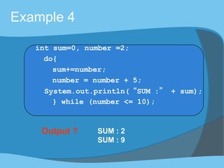 Output ? SUM : 2
SUM : 9
Example 4
int sum=0, number =2;
do{
sum+=number;
number = number + 5;
System.out.println(“SUM :” + sum);
} while (number <= 10);
 