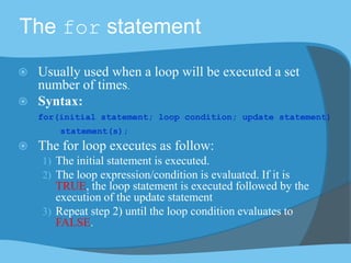 The for statement
 Usually used when a loop will be executed a set
number of times.
 Syntax:
for(initial statement; loop condition; update statement)
statement(s);
 The for loop executes as follow:
1) The initial statement is executed.
2) The loop expression/condition is evaluated. If it is
TRUE, the loop statement is executed followed by the
execution of the update statement
3) Repeat step 2) until the loop condition evaluates to
FALSE.
 