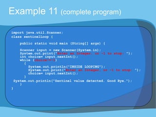 Example 11 (complete program)
import java.util.Scanner;
class sentinelLoop {
public static void main (String[] args) {
Scanner input = new Scanner(System.in);
System.out.print("Enter an Integer, or -1 to stop: ");
int choice= input.nextInt();
while (choice!=-1)
{
System.out.println("INSIDE LOOPING");
System.out.print("Enter an Integer, or -1 to stop: ");
choice= input.nextInt();
}
System.out.println("Sentinel value detected. Good Bye.");
}
}
 