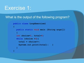 Exercise 1:
What is the output of the following program?
public class LoopExercise1
{
public static void main (String args[])
{
int choice=1, total=0;
while (choice <4){
total = choice++;
System.out.print(total); }
}
}
 