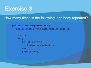 Exercise 3:
How many times is the following loop body repeated?
public class LoopExercise3 {
public static void main (String args[])
{
int i=1;
do {
if ((i % 2)== 0)
System.out.print(i);
i++;
} while(i<5);
}
}
 