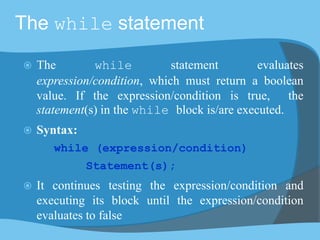 The while statement
 The while statement evaluates
expression/condition, which must return a boolean
value. If the expression/condition is true, the
statement(s) in the while block is/are executed.
 Syntax:
while (expression/condition)
Statement(s);
 It continues testing the expression/condition and
executing its block until the expression/condition
evaluates to false
 