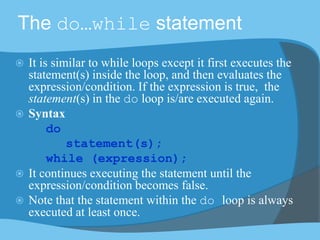 The do…while statement
 It is similar to while loops except it first executes the
statement(s) inside the loop, and then evaluates the
expression/condition. If the expression is true, the
statement(s) in the do loop is/are executed again.
 Syntax
do
statement(s);
while (expression);
 It continues executing the statement until the
expression/condition becomes false.
 Note that the statement within the do loop is always
executed at least once.
 