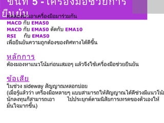 ขั้นที่ 5 - เครื่องมือช่วยการ
ยืนยันทดลองนำาเอาเครื่องมือมาร่วมกัน
MACD กับ EMA50
MACD กับ EMA50 ตัดกับ EMA10
RSI กับ EMA50
เพื่อยืนยันความถูกต้องของทิศทางได้ดีขึ้น  
หลักการ
ต้องมองหาแนวโน้มก่อนเสมอๆ แล้วจึงใช้เครื่องมือช่วยยืนยัน
ข้อเสีย
ในช่วง sideway สัญญาณหลอกบ่อย 
(เมื่อรู้แล้วว่า เครื่องมือหลายๆ แบบสามารถให้สัญญาณได้ดีช่วงมีแนวโน้ม
นักลงทุนก็สามารถเอา ไปประยุกต์ตามนิสัยการเทรดของตัวเองให้
มั่นใจมากขึ้น)
 