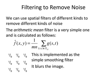 We can use spatial filters of different kinds to
remove different kinds of noise
The arithmetic mean filter is a very simple one
and is calculated as follows:
This is implemented as the
simple smoothing filter
It blurs the image.
∑∈
=
xySts
tsg
mn
yxf
),(
),(
1
),(ˆ
1
/9
1
/9
1
/9
1
/9
1
/9
1
/9
1
/9
1
/9
1
/9
Filtering to Remove Noise
 