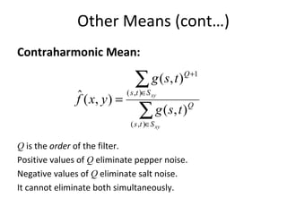 Other Means (cont…)
Contraharmonic Mean:
Q is the order of the filter.
Positive values of Q eliminate pepper noise.
Negative values of Q eliminate salt noise.
It cannot eliminate both simultaneously.
∑
∑
∈
∈
+
=
xy
xy
Sts
Q
Sts
Q
tsg
tsg
yxf
),(
),(
1
),(
),(
),(ˆ
 