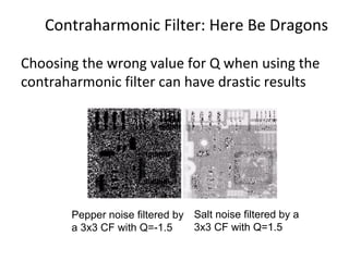 Contraharmonic Filter: Here Be Dragons
Choosing the wrong value for Q when using the
contraharmonic filter can have drastic results
Pepper noise filtered by
a 3x3 CF with Q=-1.5
Salt noise filtered by a
3x3 CF with Q=1.5
 
