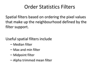 Order Statistics Filters
Spatial filters based on ordering the pixel values
that make up the neighbourhood defined by the
filter support.
Useful spatial filters include
– Median filter
– Max and min filter
– Midpoint filter
– Alpha trimmed mean filter
 