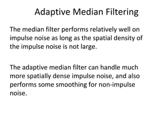 Adaptive Median Filtering
The median filter performs relatively well on
impulse noise as long as the spatial density of
the impulse noise is not large.
The adaptive median filter can handle much
more spatially dense impulse noise, and also
performs some smoothing for non-impulse
noise.
 