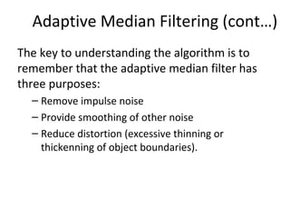 Adaptive Median Filtering (cont…)
The key to understanding the algorithm is to
remember that the adaptive median filter has
three purposes:
– Remove impulse noise
– Provide smoothing of other noise
– Reduce distortion (excessive thinning or
thickenning of object boundaries).
 