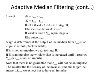 Adaptive Median Filtering (cont…)
Stage A: A1 = zmed – zmin
A2 = zmed – zmax
If A1 > 0 and A2 < 0, Go to stage B
Else increase the window size
If window size ≤ Smax repeat stage A
Else output zmed
Stage A determines if the output of the median filter zmed is an
impulse or not (black or white).
If it is not an impulse, we go to stage B.
If it is an impulse the window size is increased until it reaches
Smax or zmed is not an impulse.
Note that there is no guarantee that zmed will not be an impulse.
The smaller the the density of the noise is, and, the larger the
support Smax, we expect not to have an impulse.
 