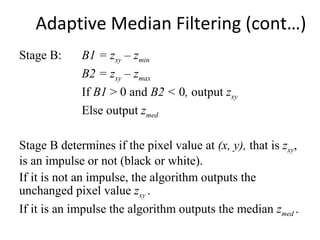 Adaptive Median Filtering (cont…)
Stage B: B1 = zxy – zmin
B2 = zxy – zmax
If B1 > 0 and B2 < 0, output zxy
Else output zmed
Stage B determines if the pixel value at (x, y), that is zxy,
is an impulse or not (black or white).
If it is not an impulse, the algorithm outputs the
unchanged pixel value zxy .
If it is an impulse the algorithm outputs the median zmed .
 