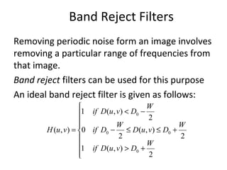 Band Reject Filters
Removing periodic noise form an image involves
removing a particular range of frequencies from
that image.
Band reject filters can be used for this purpose
An ideal band reject filter is given as follows:








+>
+≤≤−
−<
=
2
),(1
2
),(
2
0
2
),(1
),(
0
00
0
W
DvuDif
W
DvuD
W
Dif
W
DvuDif
vuH
 