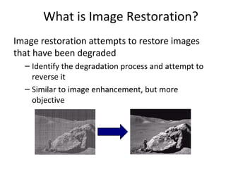 What is Image Restoration?
Image restoration attempts to restore images
that have been degraded
– Identify the degradation process and attempt to
reverse it
– Similar to image enhancement, but more
objective
 