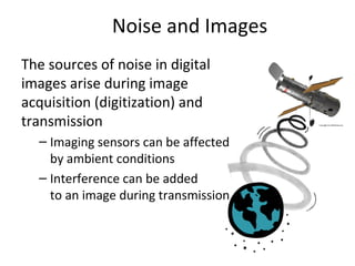 Noise and Images
The sources of noise in digital
images arise during image
acquisition (digitization) and
transmission
– Imaging sensors can be affected
by ambient conditions
– Interference can be added
to an image during transmission
 