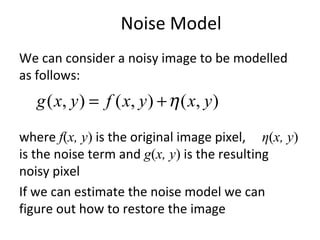 Noise Model
We can consider a noisy image to be modelled
as follows:
where f(x, y) is the original image pixel, η(x, y)
is the noise term and g(x, y) is the resulting
noisy pixel
If we can estimate the noise model we can
figure out how to restore the image
),(),(),( yxyxfyxg η+=
 