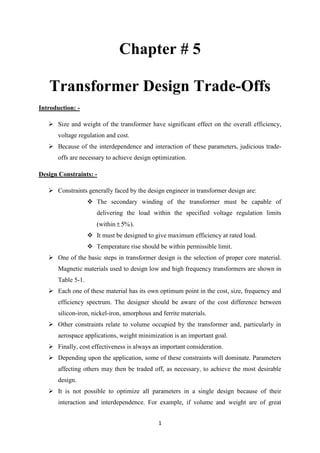 1
Chapter # 5
Transformer Design Trade-Offs
Introduction: -
 Size and weight of the transformer have significant effect on the overall efficiency,
voltage regulation and cost.
 Because of the interdependence and interaction of these parameters, judicious trade-
offs are necessary to achieve design optimization.
Design Constraints: -
 Constraints generally faced by the design engineer in transformer design are:
 The secondary winding of the transformer must be capable of
delivering the load within the specified voltage regulation limits
(within %5 ).
 It must be designed to give maximum efficiency at rated load.
 Temperature rise should be within permissible limit.
 One of the basic steps in transformer design is the selection of proper core material.
Magnetic materials used to design low and high frequency transformers are shown in
Table 5-1.
 Each one of these material has its own optimum point in the cost, size, frequency and
efficiency spectrum. The designer should be aware of the cost difference between
silicon-iron, nickel-iron, amorphous and ferrite materials.
 Other constraints relate to volume occupied by the transformer and, particularly in
aerospace applications, weight minimization is an important goal.
 Finally, cost effectiveness is always an important consideration.
 Depending upon the application, some of these constraints will dominate. Parameters
affecting others may then be traded off, as necessary, to achieve the most desirable
design.
 It is not possible to optimize all parameters in a single design because of their
interaction and interdependence. For example, if volume and weight are of great
 